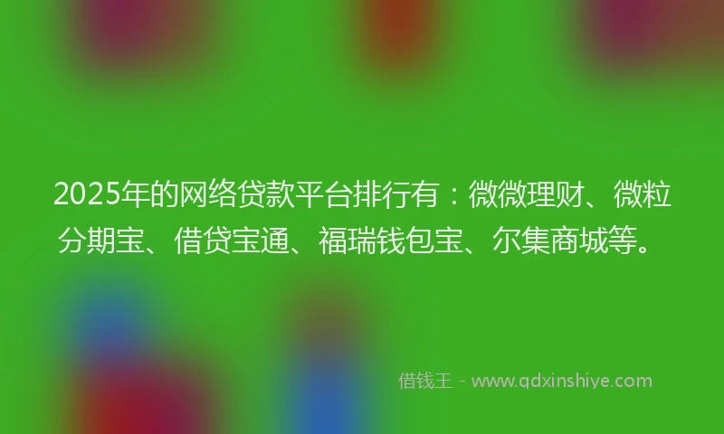 2025年的网络贷款平台排行有：微微理财、微粒分期宝、借贷宝通、福瑞钱包宝、尔集商城等。