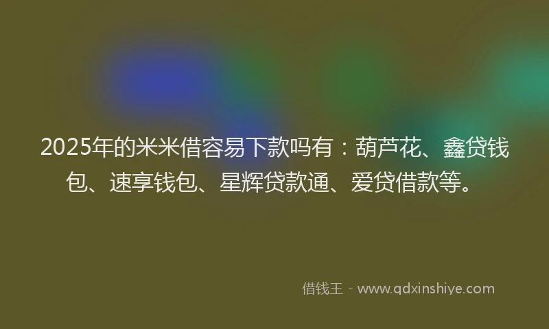2025年的米米借容易下款吗有：葫芦花、鑫贷钱包、速享钱包、星辉贷款通、爱贷借款等。