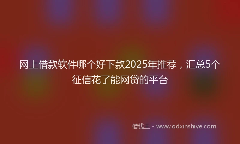 网上借款软件哪个好下款2025年推荐，汇总5个征信花了能网贷的平台