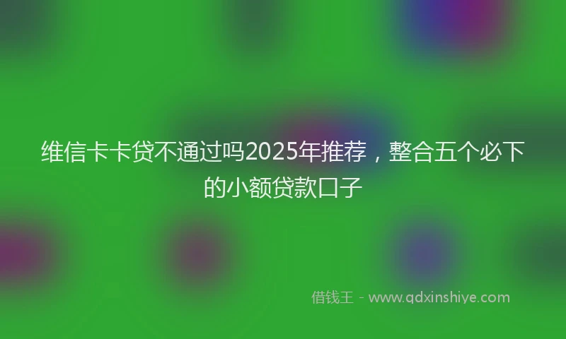 维信卡卡贷不通过吗2025年推荐，整合五个必下的小额贷款口子