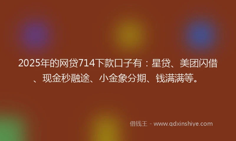 2025年的网贷714下款口子有：星贷、美团闪借、现金秒融途、小金象分期、钱满满等。