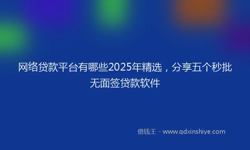 网络贷款平台有哪些2025年精选，分享五个秒批无面签贷款软件