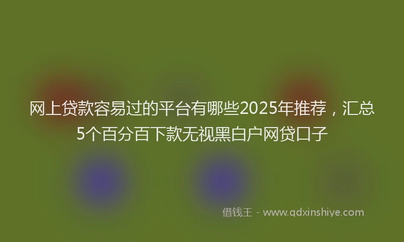 网上贷款容易过的平台有哪些2025年推荐，汇总5个百分百下款无视黑白户网贷口子