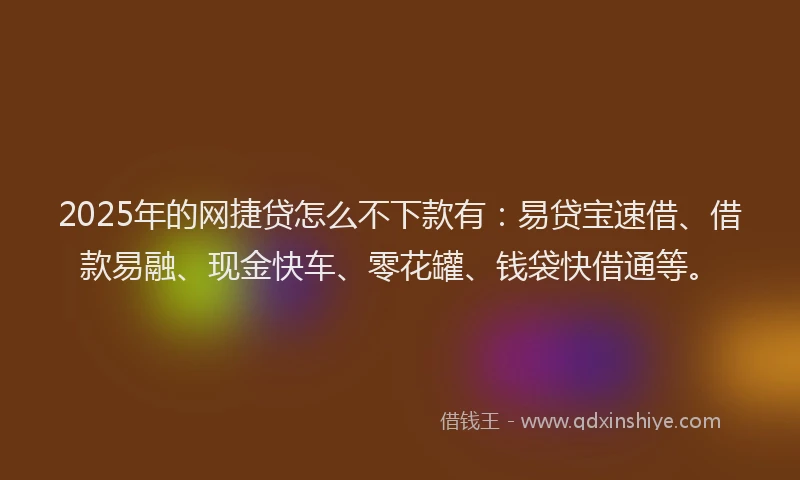 2025年的网捷贷怎么不下款有：易贷宝速借、借款易融、现金快车、零花罐、钱袋快借通等。