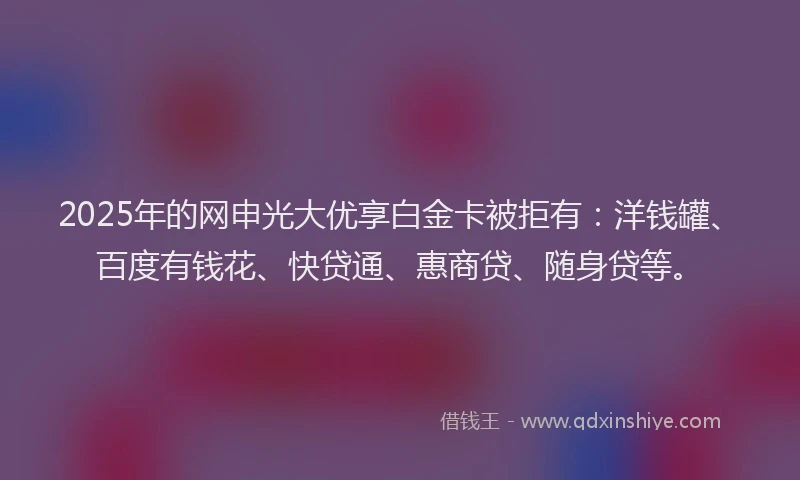 2025年的网申光大优享白金卡被拒有：洋钱罐、百度有钱花、快贷通、惠商贷、随身贷等。