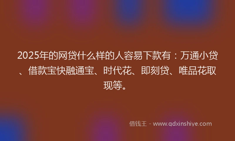 2025年的网贷什么样的人容易下款有：万通小贷、借款宝快融通宝、时代花、即刻贷、唯品花取现等。
