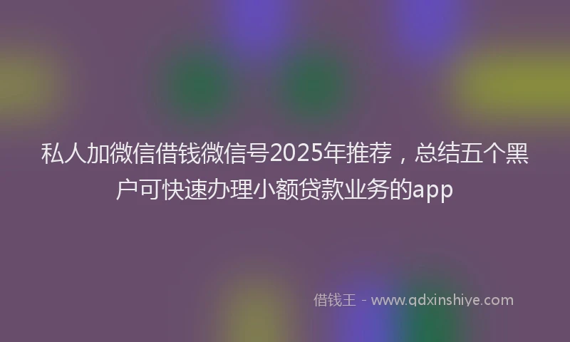 私人加微信借钱微信号2025年推荐，总结五个黑户可快速办理小额贷款业务的app