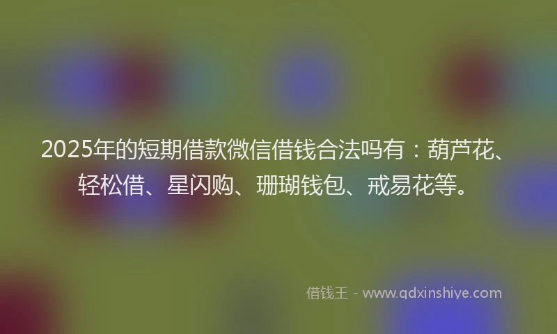 2025年的短期借款微信借钱合法吗有：葫芦花、轻松借、星闪购、珊瑚钱包、戒易花等。