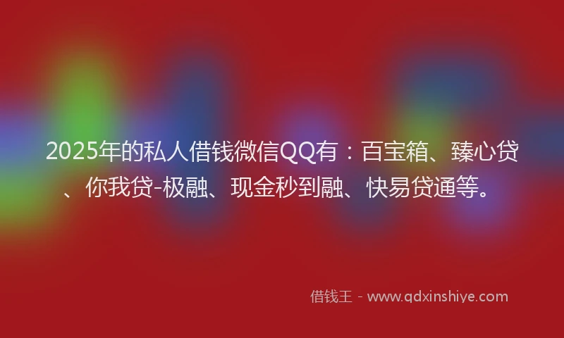 2025年的私人借钱微信QQ有：百宝箱、臻心贷、你我贷-极融、现金秒到融、快易贷通等。