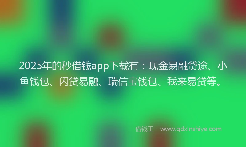 2025年的秒借钱app下载有：现金易融贷途、小鱼钱包、闪贷易融、瑞信宝钱包、我来易贷等。