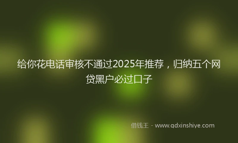 给你花电话审核不通过2025年推荐，归纳五个网贷黑户必过口子