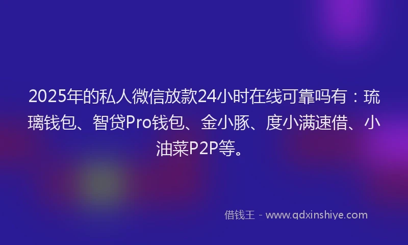2025年的私人微信放款24小时在线可靠吗有：琉璃钱包、智贷Pro钱包、金小豚、度小满速借、小油菜P2P等。