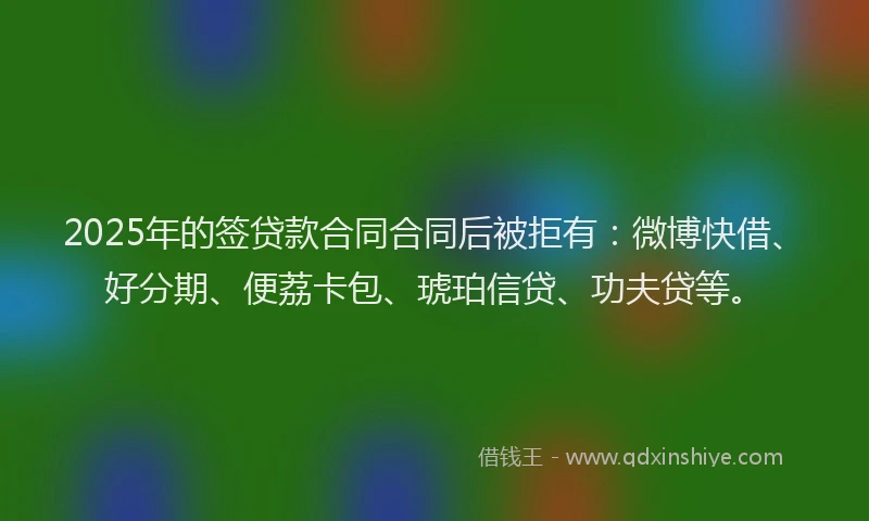 2025年的签贷款合同合同后被拒有：微博快借、好分期、便荔卡包、琥珀信贷、功夫贷等。
