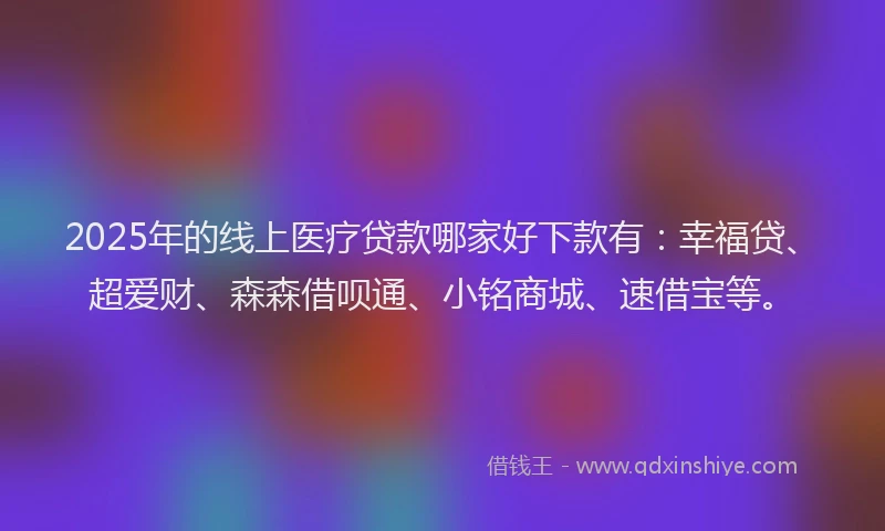 2025年的线上医疗贷款哪家好下款有：幸福贷、超爱财、森森借呗通、小铭商城、速借宝等。