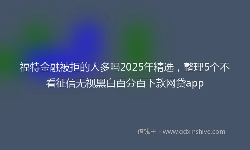 福特金融被拒的人多吗2025年精选，整理5个不看征信无视黑白百分百下款网贷app