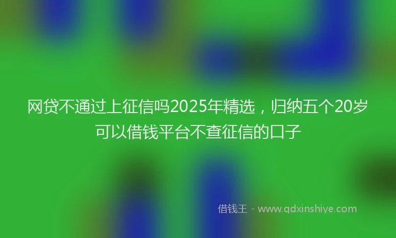 网贷不通过上征信吗2025年精选，归纳五个20岁可以借钱平台不查征信的口子