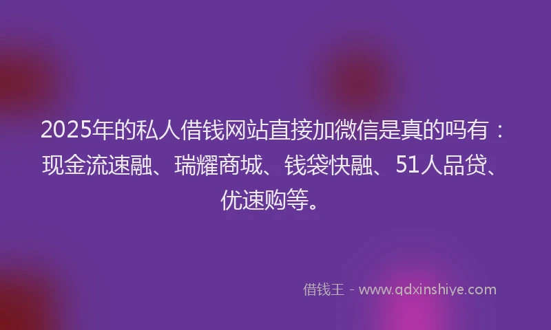 2025年的私人借钱网站直接加微信是真的吗有：现金流速融、瑞耀商城、钱袋快融、51人品贷、优速购等。