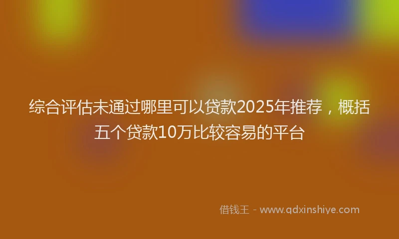 综合评估未通过哪里可以贷款2025年推荐，概括五个贷款10万比较容易的平台