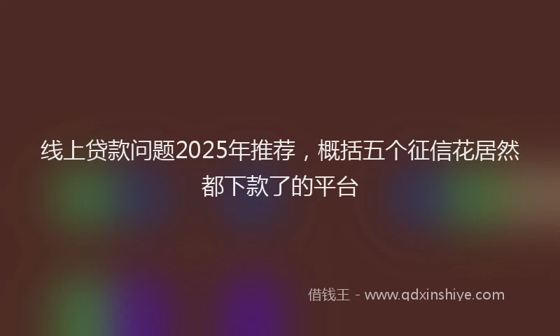 线上贷款问题2025年推荐，概括五个征信花居然都下款了的平台