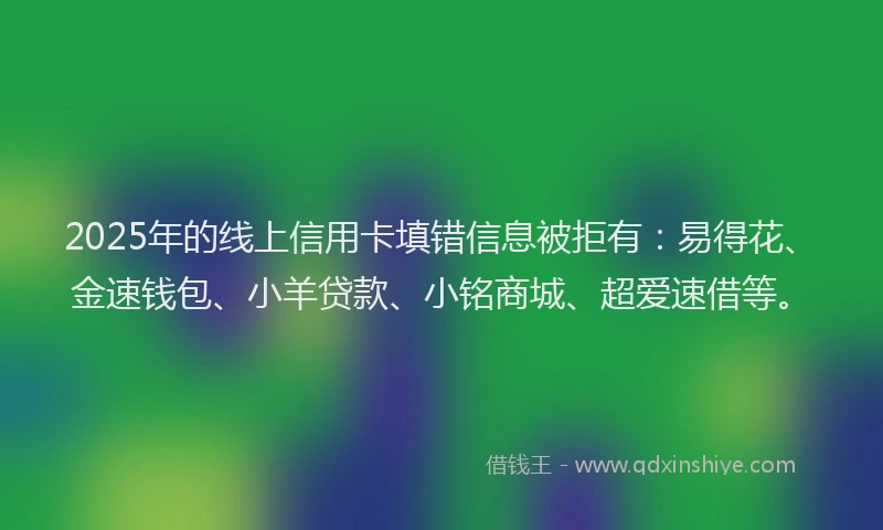 2025年的线上信用卡填错信息被拒有：易得花、金速钱包、小羊贷款、小铭商城、超爱速借等。