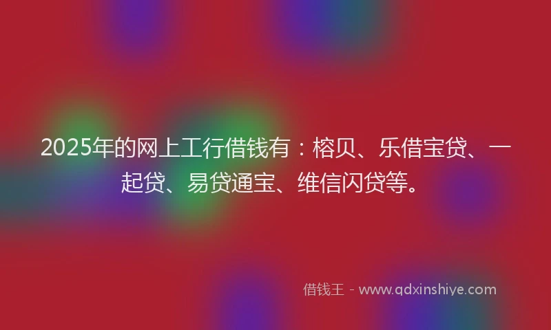 2025年的网上工行借钱有：榕贝、乐借宝贷、一起贷、易贷通宝、维信闪贷等。