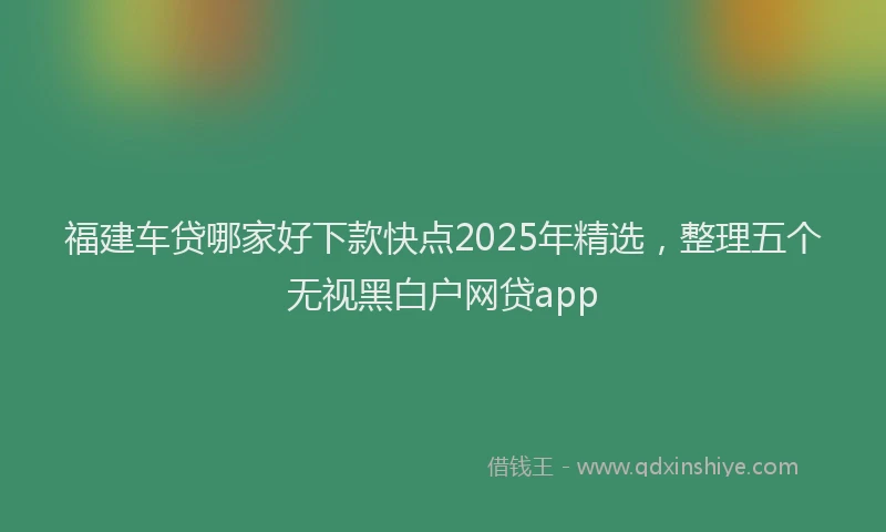福建车贷哪家好下款快点2025年精选，整理五个无视黑白户网贷app