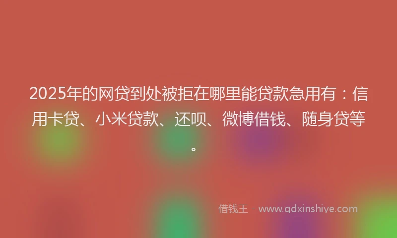 2025年的网贷到处被拒在哪里能贷款急用有：信用卡贷、小米贷款、还呗、微博借钱、随身贷等。
