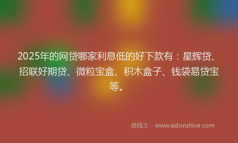 2025年的网贷哪家利息低的好下款有：星辉贷、招联好期贷、微粒宝盒、积木盒子、钱袋易贷宝等。