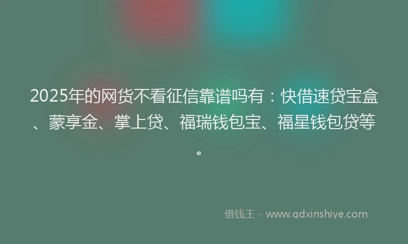 2025年的网货不看征信靠谱吗有：快借速贷宝盒、蒙享金、掌上贷、福瑞钱包宝、福星钱包贷等。