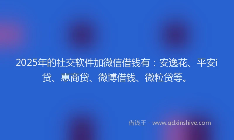 2025年的社交软件加微信借钱有：安逸花、平安i贷、惠商贷、微博借钱、微粒贷等。