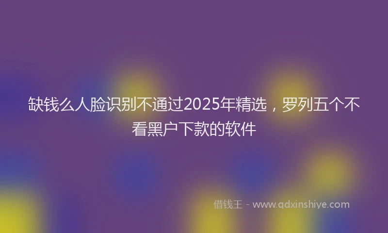 缺钱么人脸识别不通过2025年精选，罗列五个不看黑户下款的软件