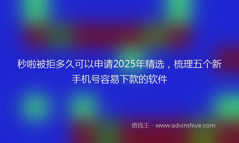 秒啦被拒多久可以申请2025年精选，梳理五个新手机号容易下款的软件