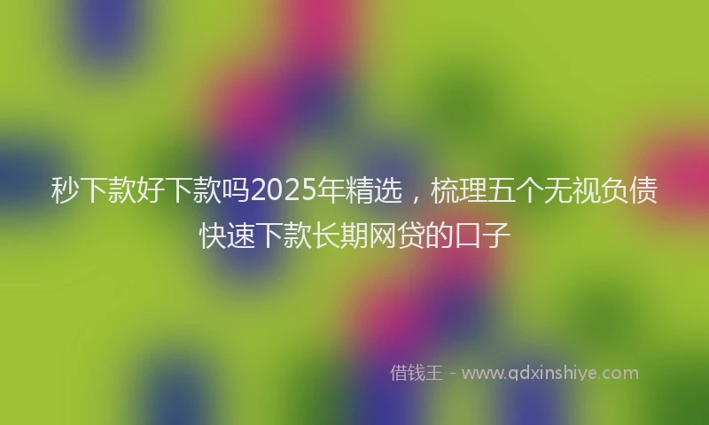 秒下款好下款吗2025年精选，梳理五个无视负债快速下款长期网贷的口子