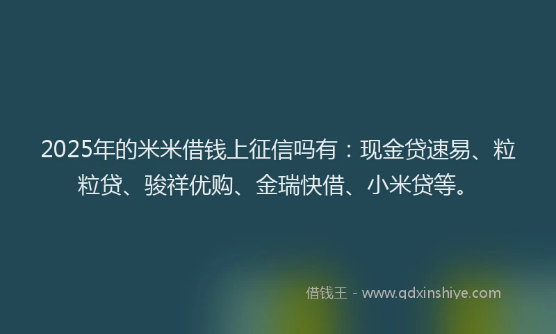 2025年的米米借钱上征信吗有：现金贷速易、粒粒贷、骏祥优购、金瑞快借、小米贷等。
