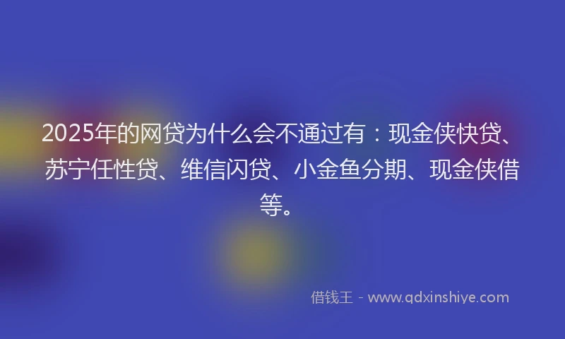 2025年的网贷为什么会不通过有：现金侠快贷、苏宁任性贷、维信闪贷、小金鱼分期、现金侠借等。