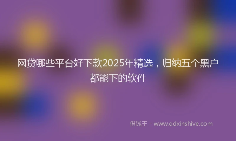网贷哪些平台好下款2025年精选，归纳五个黑户都能下的软件
