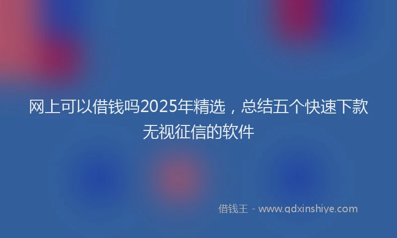 网上可以借钱吗2025年精选，总结五个快速下款无视征信的软件