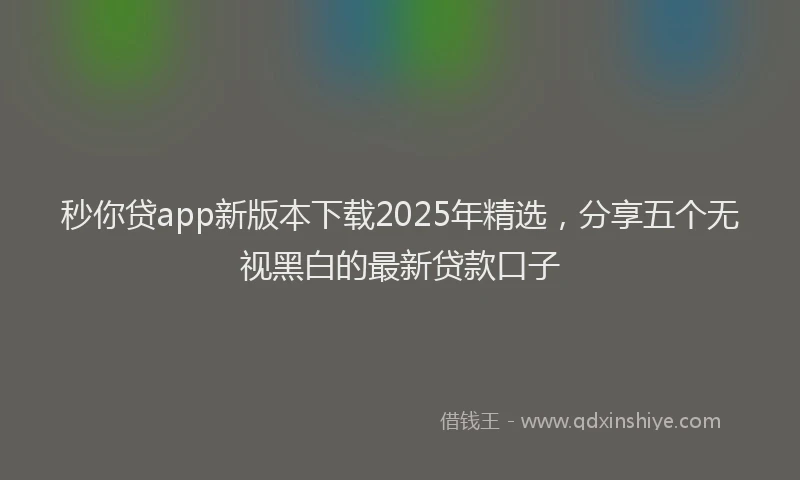 秒你贷app新版本下载2025年精选，分享五个无视黑白的最新贷款口子