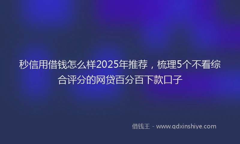 秒信用借钱怎么样2025年推荐，梳理5个不看综合评分的网贷百分百下款口子