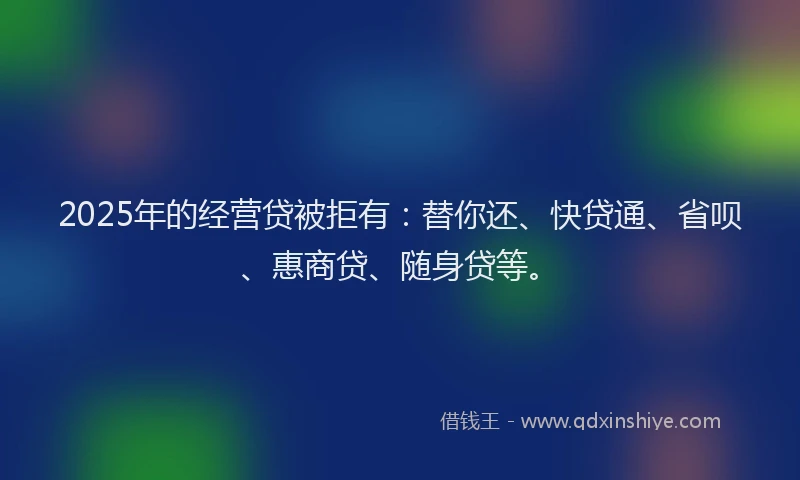 2025年的经营贷被拒有：替你还、快贷通、省呗、惠商贷、随身贷等。