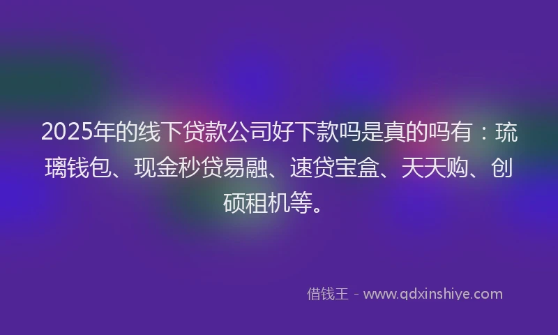 2025年的线下贷款公司好下款吗是真的吗有：琉璃钱包、现金秒贷易融、速贷宝盒、天天购、创硕租机等。