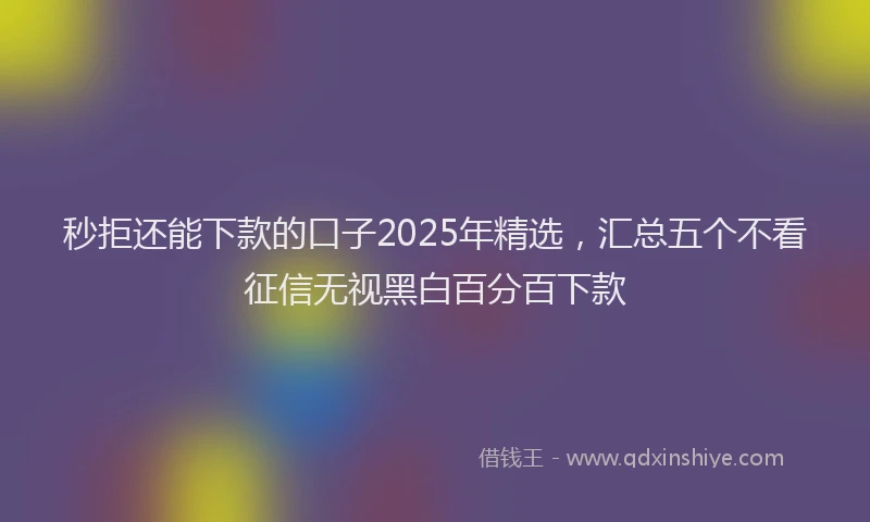 秒拒还能下款的口子2025年精选，汇总五个不看征信无视黑白百分百下款