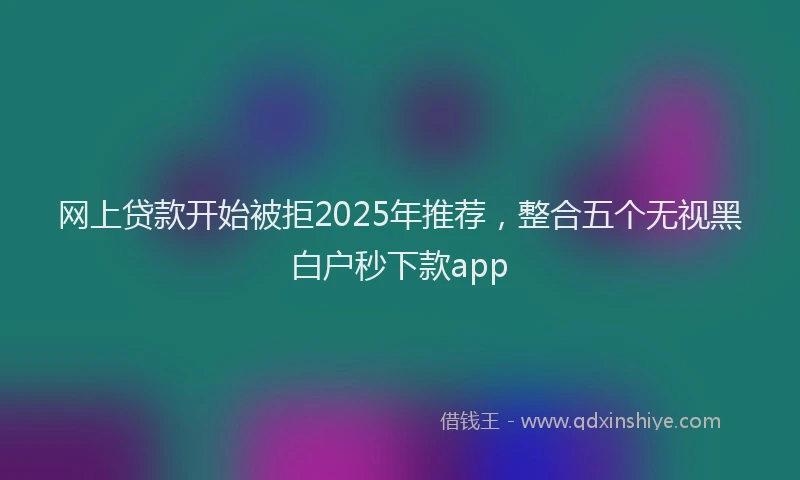 网上贷款开始被拒2025年推荐，整合五个无视黑白户秒下款app