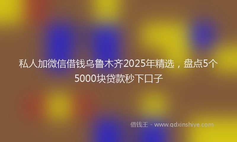 私人加微信借钱乌鲁木齐2025年精选，盘点5个5000块贷款秒下口子