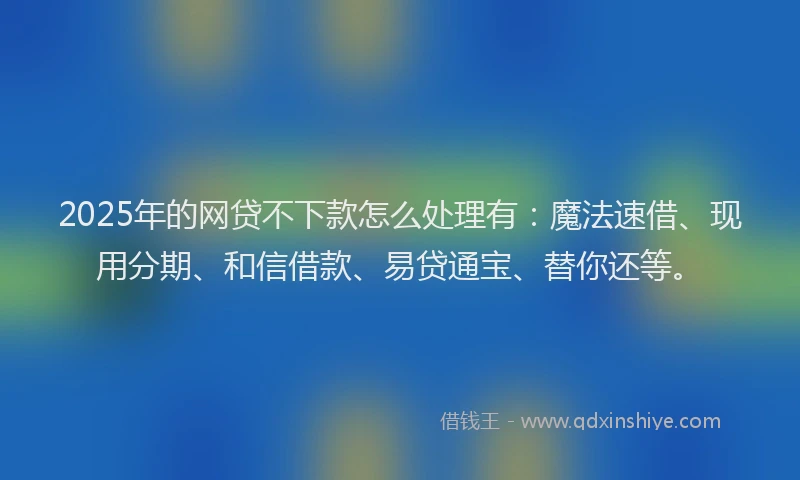 2025年的网贷不下款怎么处理有：魔法速借、现用分期、和信借款、易贷通宝、替你还等。