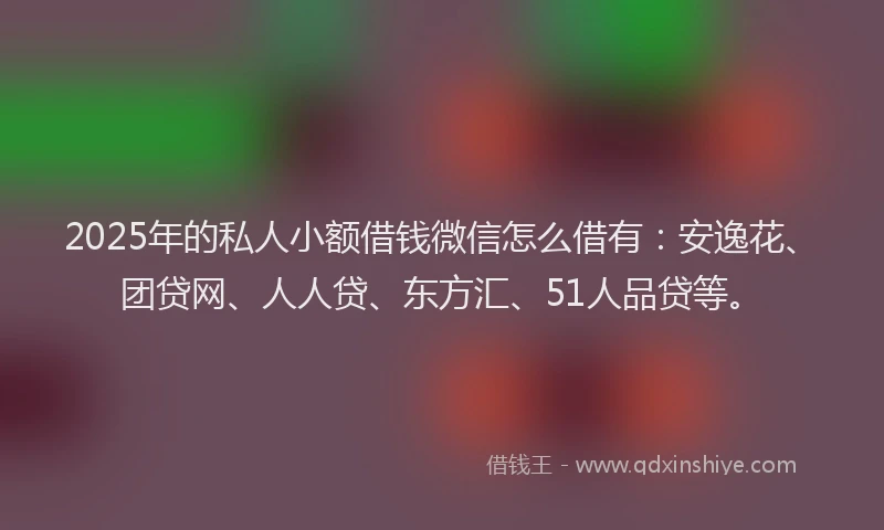 2025年的私人小额借钱微信怎么借有：安逸花、团贷网、人人贷、东方汇、51人品贷等。