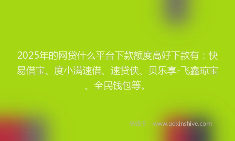 2025年的网贷什么平台下款额度高好下款有：快易借宝、度小满速借、速贷侠、贝乐享-飞鑫琼宝、全民钱包等。
