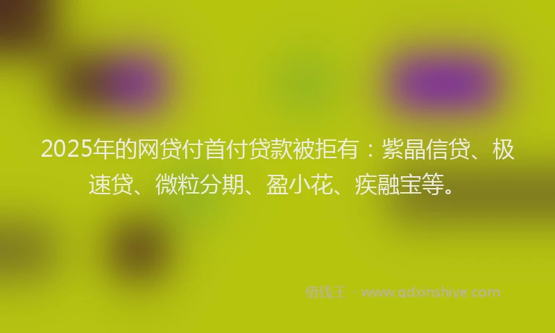 2025年的网贷付首付贷款被拒有：紫晶信贷、极速贷、微粒分期、盈小花、疾融宝等。