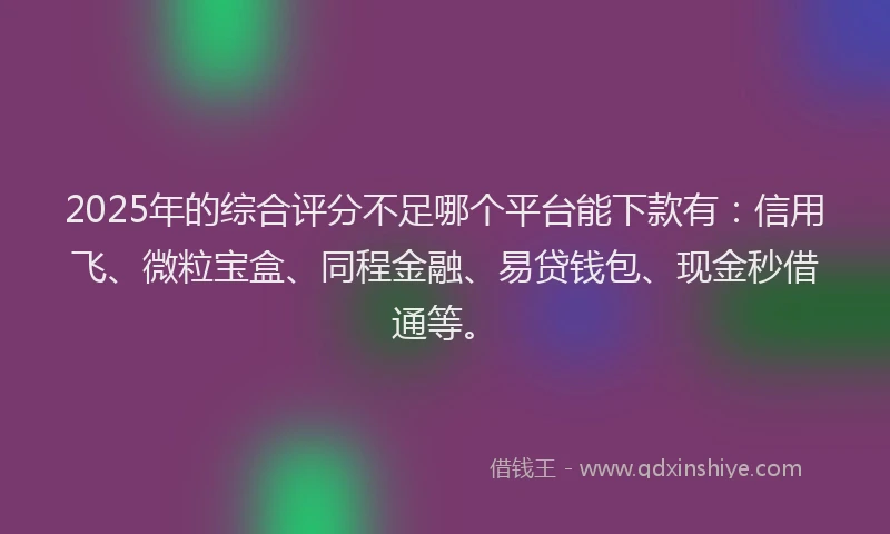 2025年的综合评分不足哪个平台能下款有：信用飞、微粒宝盒、同程金融、易贷钱包、现金秒借通等。