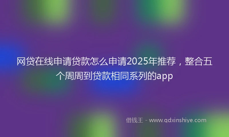 网贷在线申请贷款怎么申请2025年推荐，整合五个周周到贷款相同系列的app